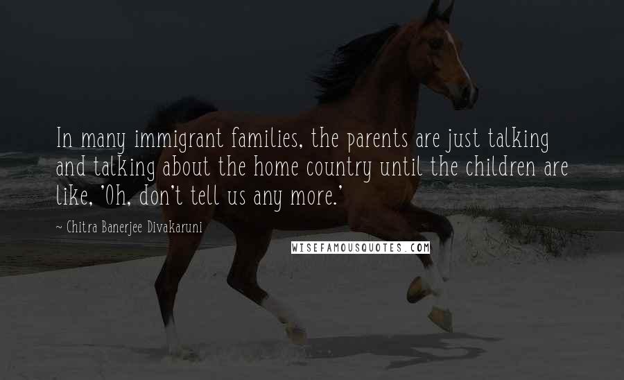 Chitra Banerjee Divakaruni Quotes: In many immigrant families, the parents are just talking and talking about the home country until the children are like, 'Oh, don't tell us any more.'