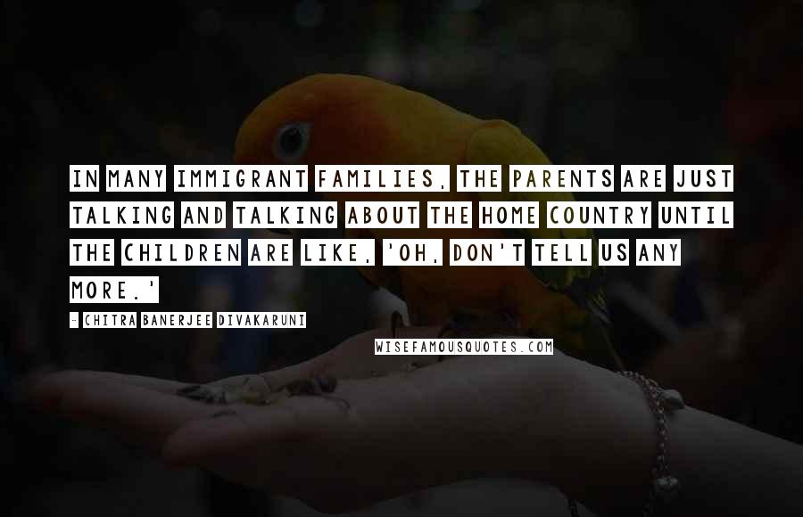 Chitra Banerjee Divakaruni Quotes: In many immigrant families, the parents are just talking and talking about the home country until the children are like, 'Oh, don't tell us any more.'