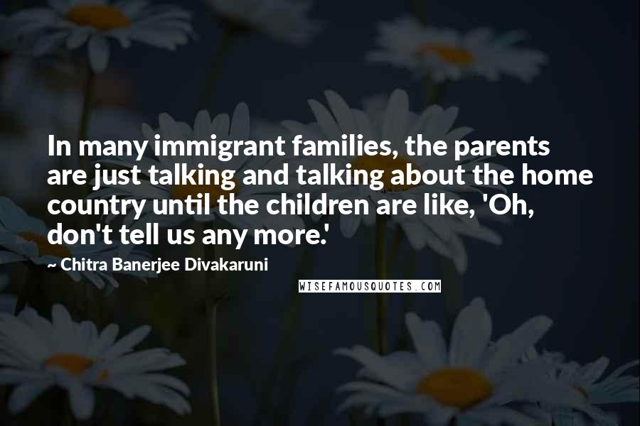 Chitra Banerjee Divakaruni Quotes: In many immigrant families, the parents are just talking and talking about the home country until the children are like, 'Oh, don't tell us any more.'