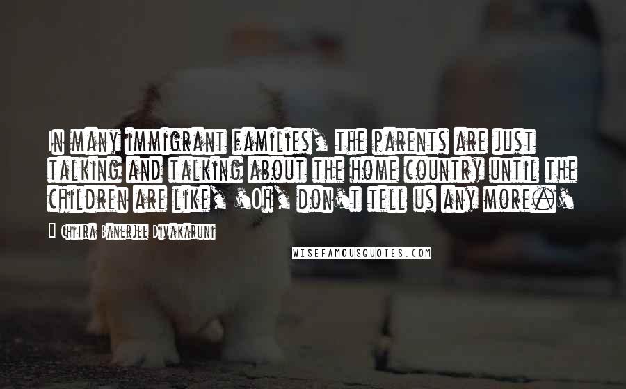 Chitra Banerjee Divakaruni Quotes: In many immigrant families, the parents are just talking and talking about the home country until the children are like, 'Oh, don't tell us any more.'