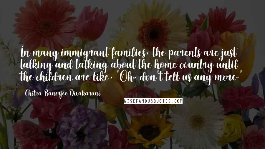 Chitra Banerjee Divakaruni Quotes: In many immigrant families, the parents are just talking and talking about the home country until the children are like, 'Oh, don't tell us any more.'