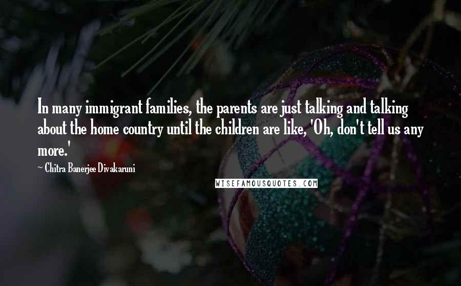 Chitra Banerjee Divakaruni Quotes: In many immigrant families, the parents are just talking and talking about the home country until the children are like, 'Oh, don't tell us any more.'