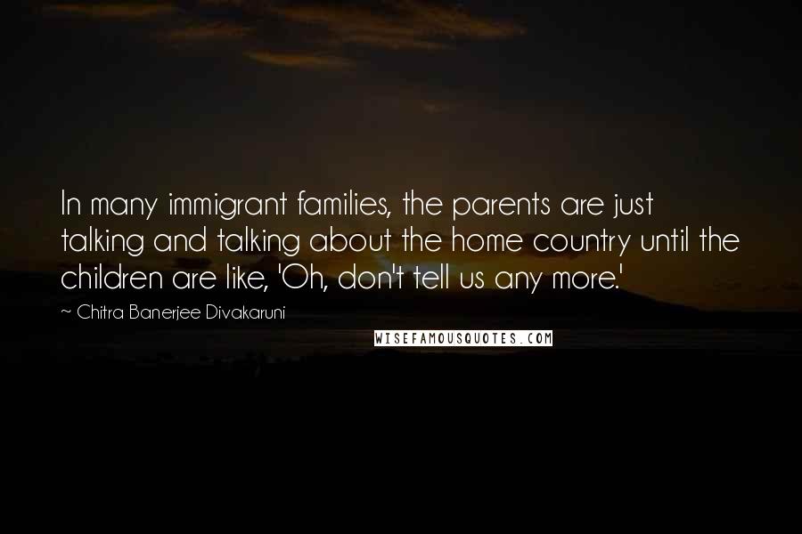 Chitra Banerjee Divakaruni Quotes: In many immigrant families, the parents are just talking and talking about the home country until the children are like, 'Oh, don't tell us any more.'