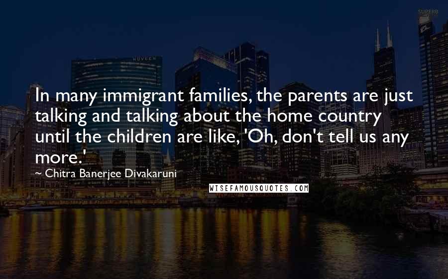 Chitra Banerjee Divakaruni Quotes: In many immigrant families, the parents are just talking and talking about the home country until the children are like, 'Oh, don't tell us any more.'