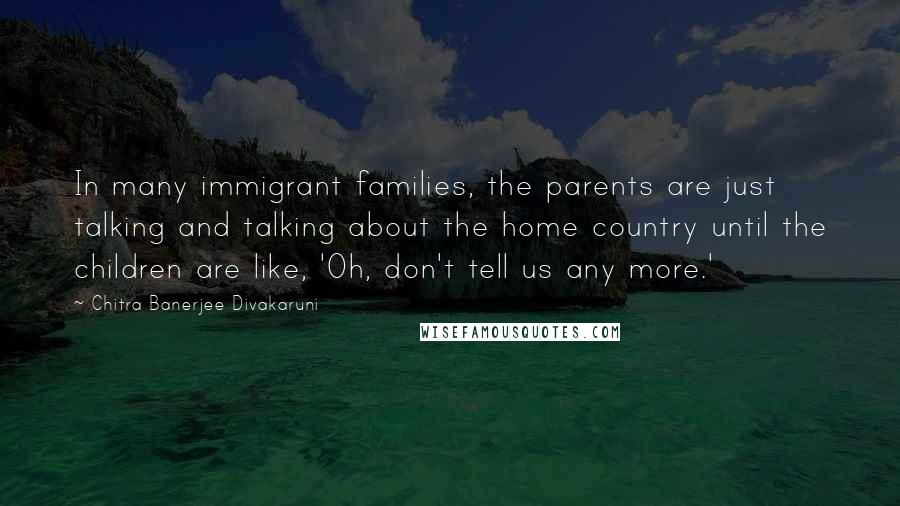 Chitra Banerjee Divakaruni Quotes: In many immigrant families, the parents are just talking and talking about the home country until the children are like, 'Oh, don't tell us any more.'