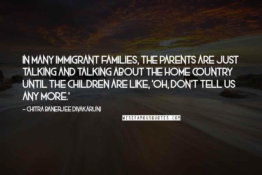 Chitra Banerjee Divakaruni Quotes: In many immigrant families, the parents are just talking and talking about the home country until the children are like, 'Oh, don't tell us any more.'