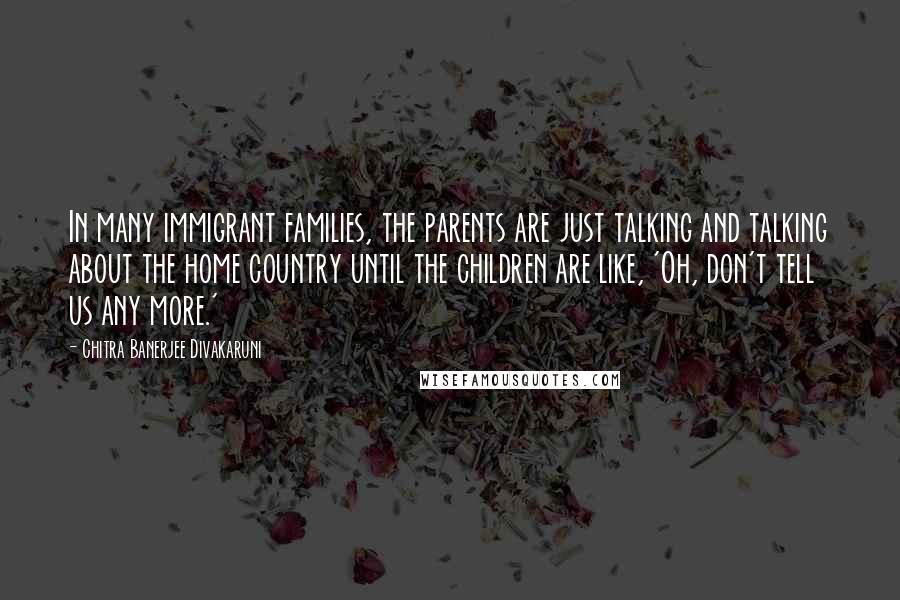 Chitra Banerjee Divakaruni Quotes: In many immigrant families, the parents are just talking and talking about the home country until the children are like, 'Oh, don't tell us any more.'