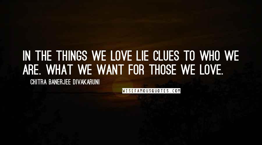 Chitra Banerjee Divakaruni Quotes: In the things we love lie clues to who we are. What we want for those we love.