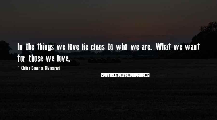 Chitra Banerjee Divakaruni Quotes: In the things we love lie clues to who we are. What we want for those we love.