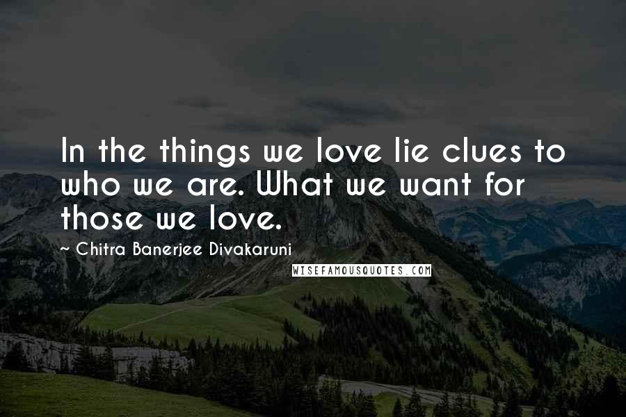 Chitra Banerjee Divakaruni Quotes: In the things we love lie clues to who we are. What we want for those we love.