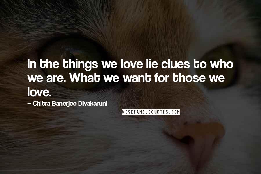 Chitra Banerjee Divakaruni Quotes: In the things we love lie clues to who we are. What we want for those we love.