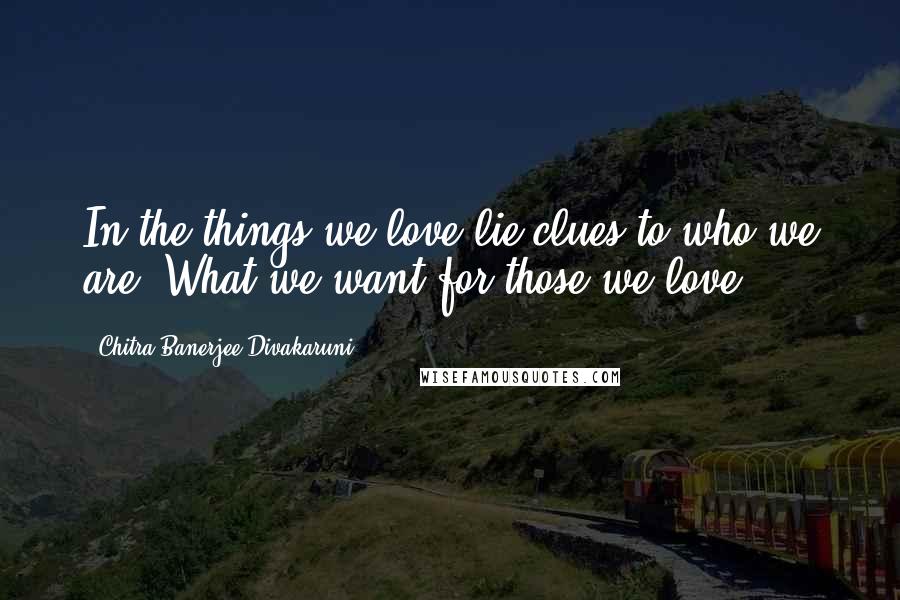 Chitra Banerjee Divakaruni Quotes: In the things we love lie clues to who we are. What we want for those we love.