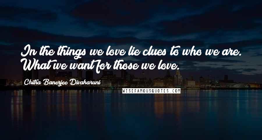 Chitra Banerjee Divakaruni Quotes: In the things we love lie clues to who we are. What we want for those we love.