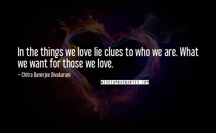 Chitra Banerjee Divakaruni Quotes: In the things we love lie clues to who we are. What we want for those we love.