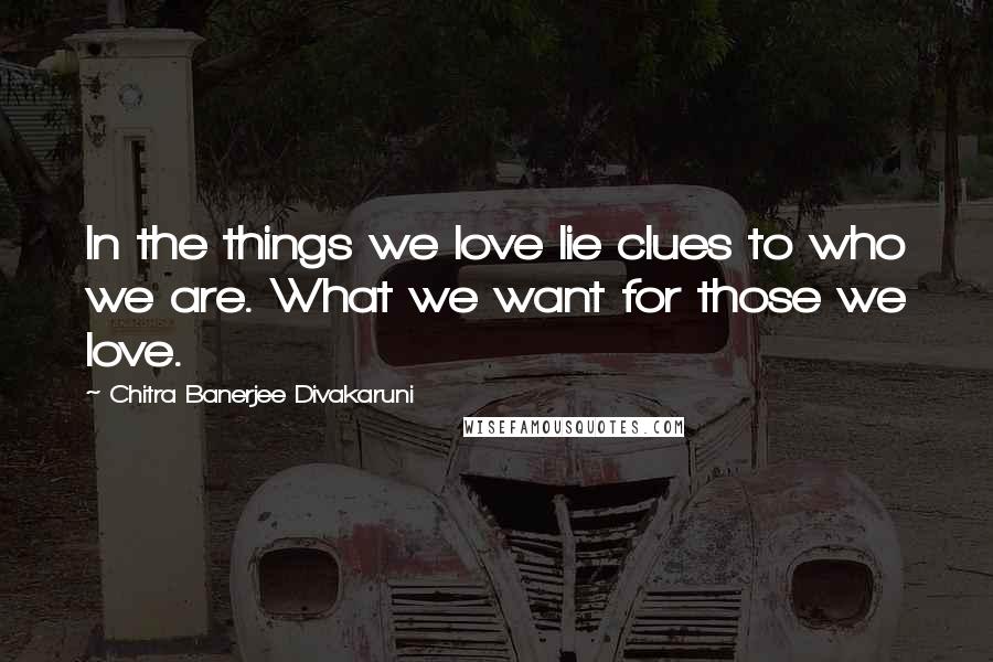 Chitra Banerjee Divakaruni Quotes: In the things we love lie clues to who we are. What we want for those we love.