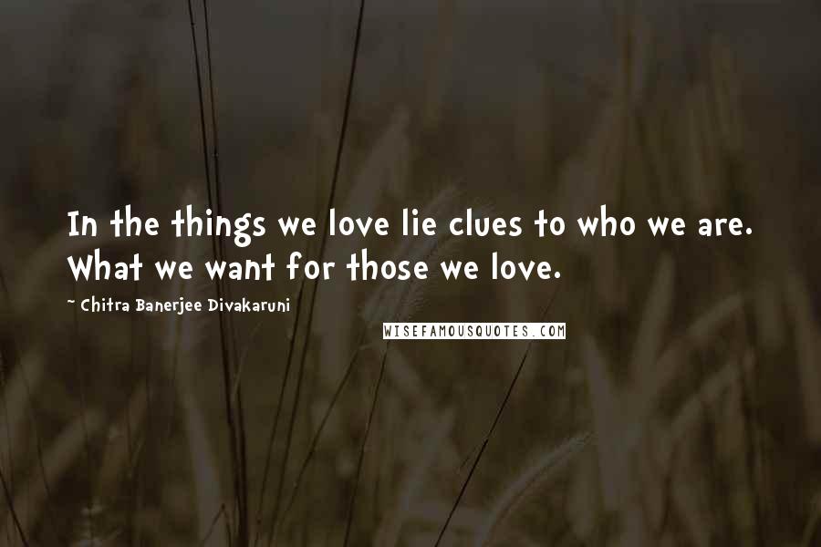 Chitra Banerjee Divakaruni Quotes: In the things we love lie clues to who we are. What we want for those we love.