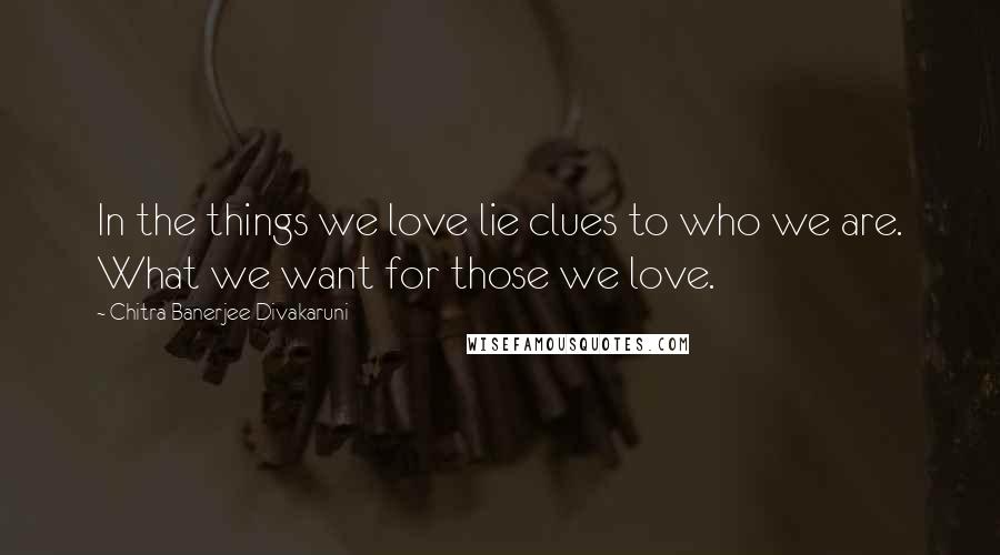 Chitra Banerjee Divakaruni Quotes: In the things we love lie clues to who we are. What we want for those we love.