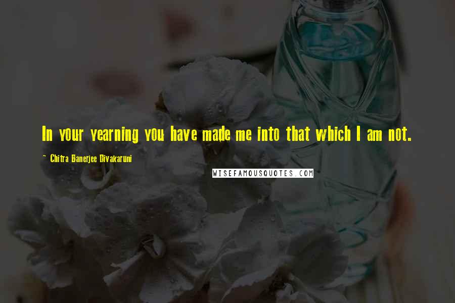 Chitra Banerjee Divakaruni Quotes: In your yearning you have made me into that which I am not.