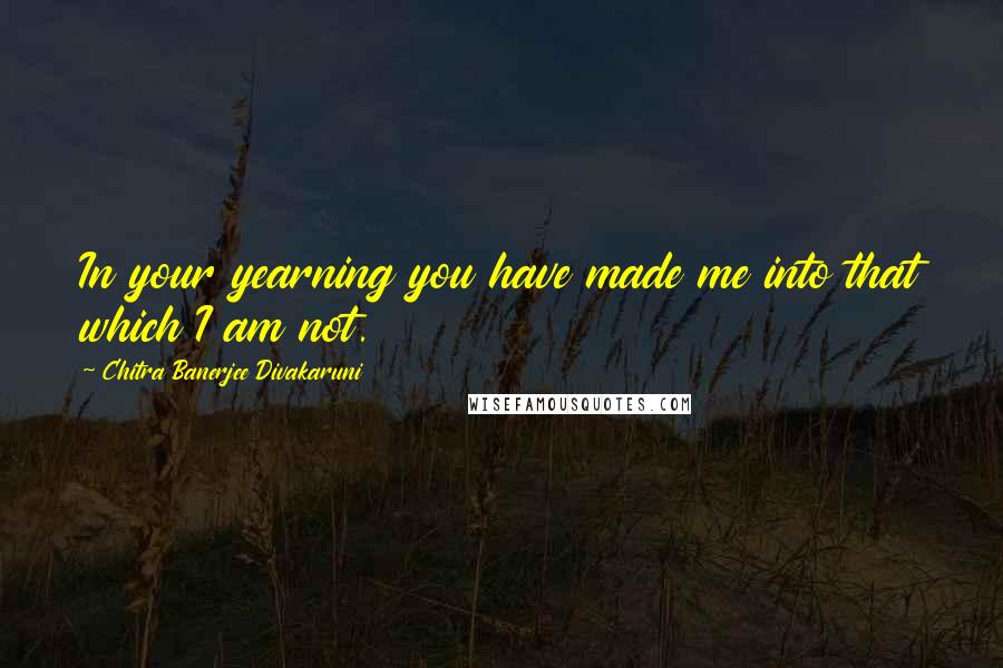 Chitra Banerjee Divakaruni Quotes: In your yearning you have made me into that which I am not.