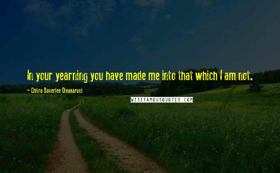 Chitra Banerjee Divakaruni Quotes: In your yearning you have made me into that which I am not.