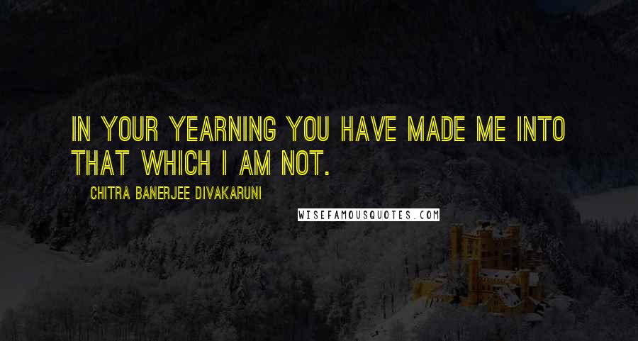 Chitra Banerjee Divakaruni Quotes: In your yearning you have made me into that which I am not.