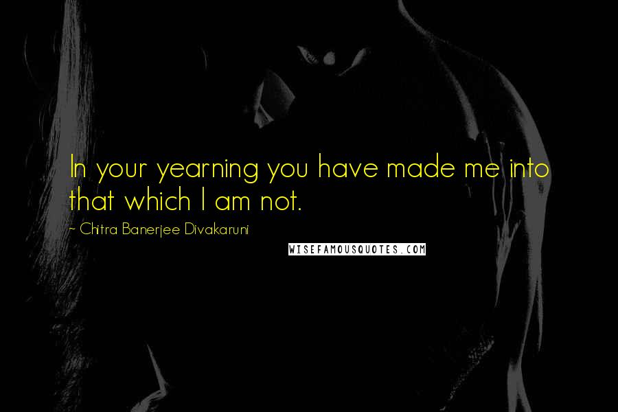 Chitra Banerjee Divakaruni Quotes: In your yearning you have made me into that which I am not.