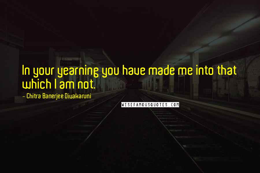 Chitra Banerjee Divakaruni Quotes: In your yearning you have made me into that which I am not.