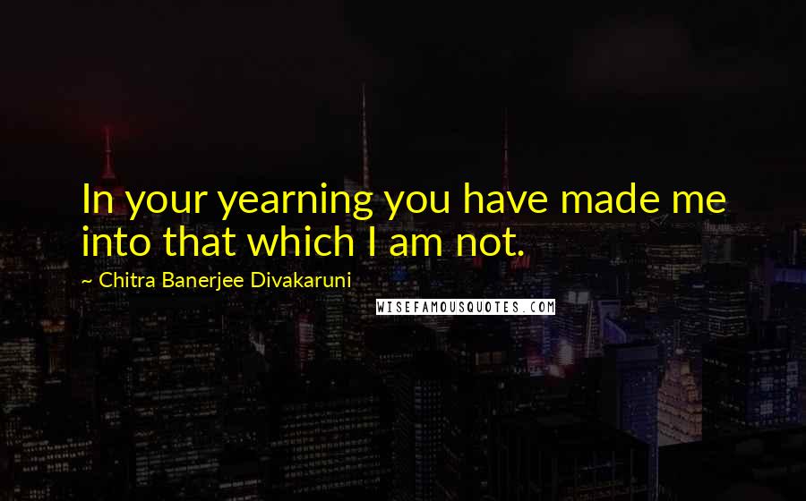 Chitra Banerjee Divakaruni Quotes: In your yearning you have made me into that which I am not.