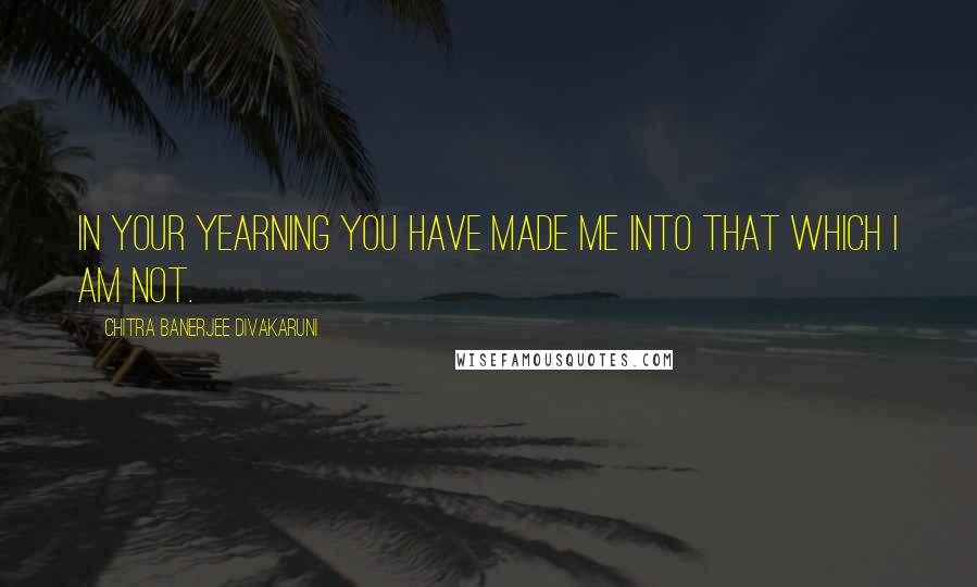 Chitra Banerjee Divakaruni Quotes: In your yearning you have made me into that which I am not.