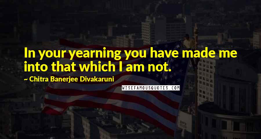 Chitra Banerjee Divakaruni Quotes: In your yearning you have made me into that which I am not.