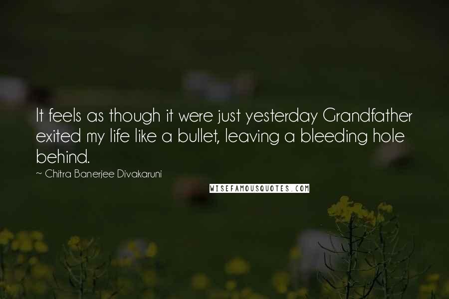 Chitra Banerjee Divakaruni Quotes: It feels as though it were just yesterday Grandfather exited my life like a bullet, leaving a bleeding hole behind.