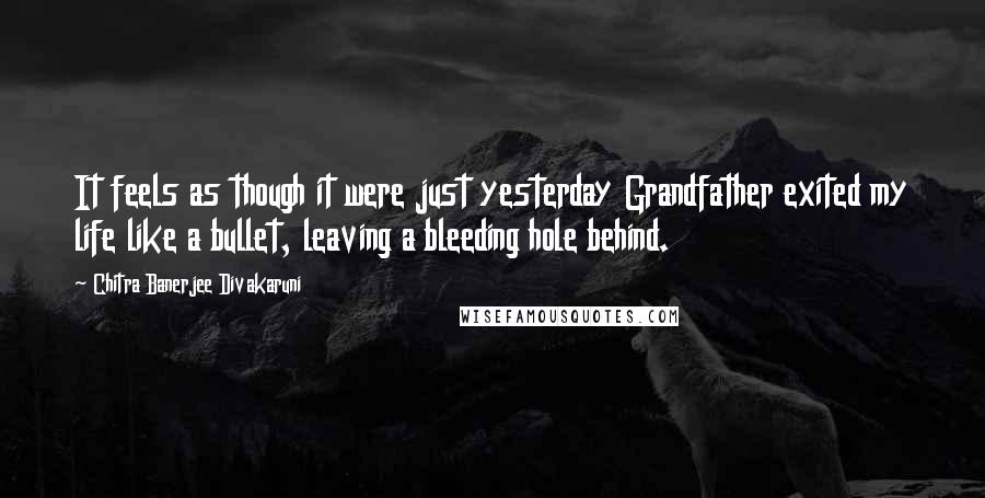 Chitra Banerjee Divakaruni Quotes: It feels as though it were just yesterday Grandfather exited my life like a bullet, leaving a bleeding hole behind.
