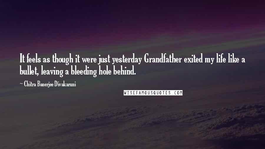 Chitra Banerjee Divakaruni Quotes: It feels as though it were just yesterday Grandfather exited my life like a bullet, leaving a bleeding hole behind.