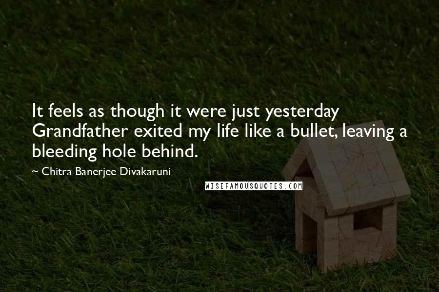 Chitra Banerjee Divakaruni Quotes: It feels as though it were just yesterday Grandfather exited my life like a bullet, leaving a bleeding hole behind.