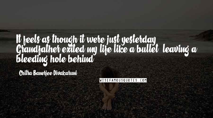 Chitra Banerjee Divakaruni Quotes: It feels as though it were just yesterday Grandfather exited my life like a bullet, leaving a bleeding hole behind.