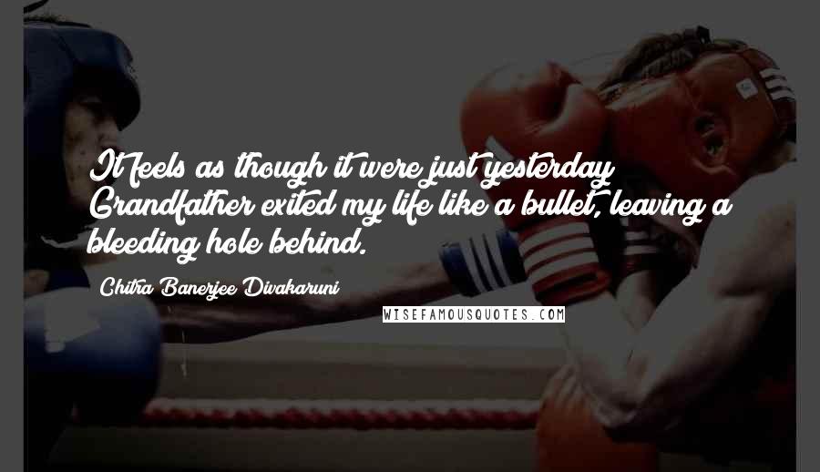 Chitra Banerjee Divakaruni Quotes: It feels as though it were just yesterday Grandfather exited my life like a bullet, leaving a bleeding hole behind.