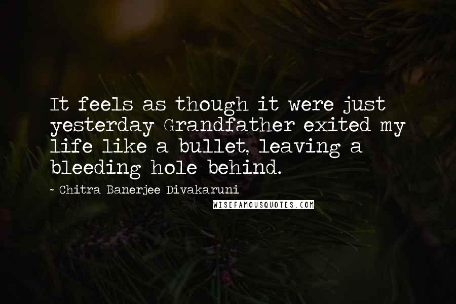 Chitra Banerjee Divakaruni Quotes: It feels as though it were just yesterday Grandfather exited my life like a bullet, leaving a bleeding hole behind.