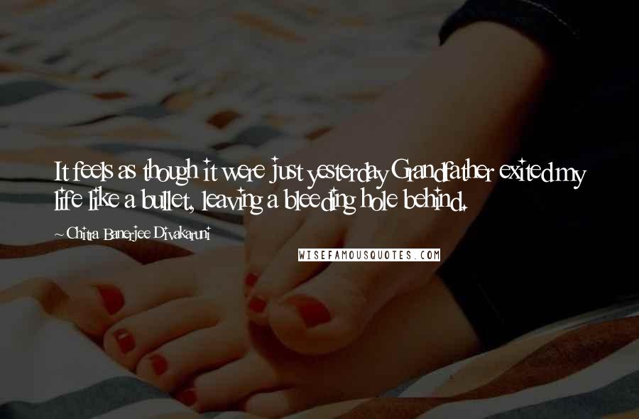 Chitra Banerjee Divakaruni Quotes: It feels as though it were just yesterday Grandfather exited my life like a bullet, leaving a bleeding hole behind.