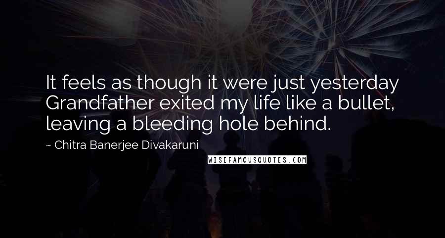 Chitra Banerjee Divakaruni Quotes: It feels as though it were just yesterday Grandfather exited my life like a bullet, leaving a bleeding hole behind.