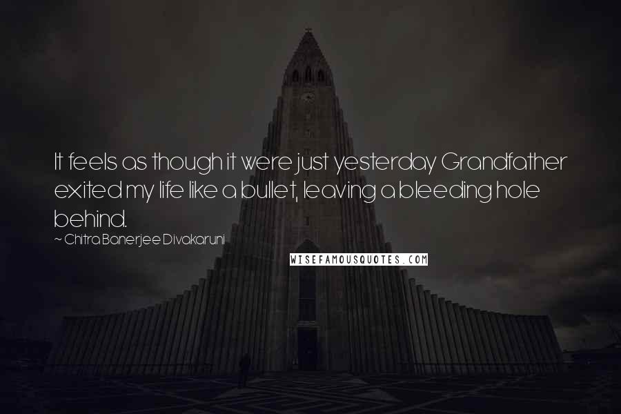 Chitra Banerjee Divakaruni Quotes: It feels as though it were just yesterday Grandfather exited my life like a bullet, leaving a bleeding hole behind.