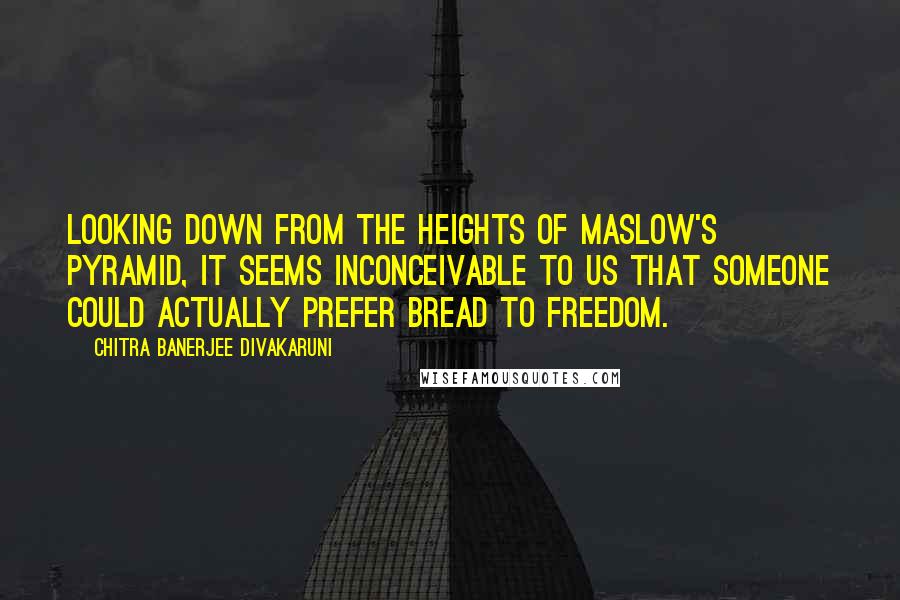 Chitra Banerjee Divakaruni Quotes: Looking down from the heights of Maslow's pyramid, it seems inconceivable to us that someone could actually prefer bread to freedom.