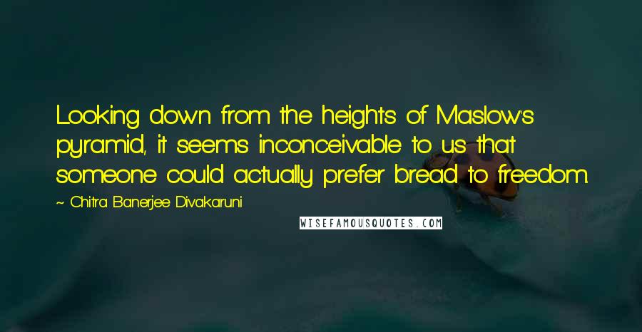 Chitra Banerjee Divakaruni Quotes: Looking down from the heights of Maslow's pyramid, it seems inconceivable to us that someone could actually prefer bread to freedom.