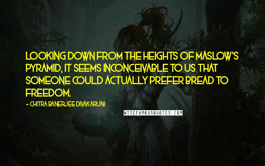 Chitra Banerjee Divakaruni Quotes: Looking down from the heights of Maslow's pyramid, it seems inconceivable to us that someone could actually prefer bread to freedom.