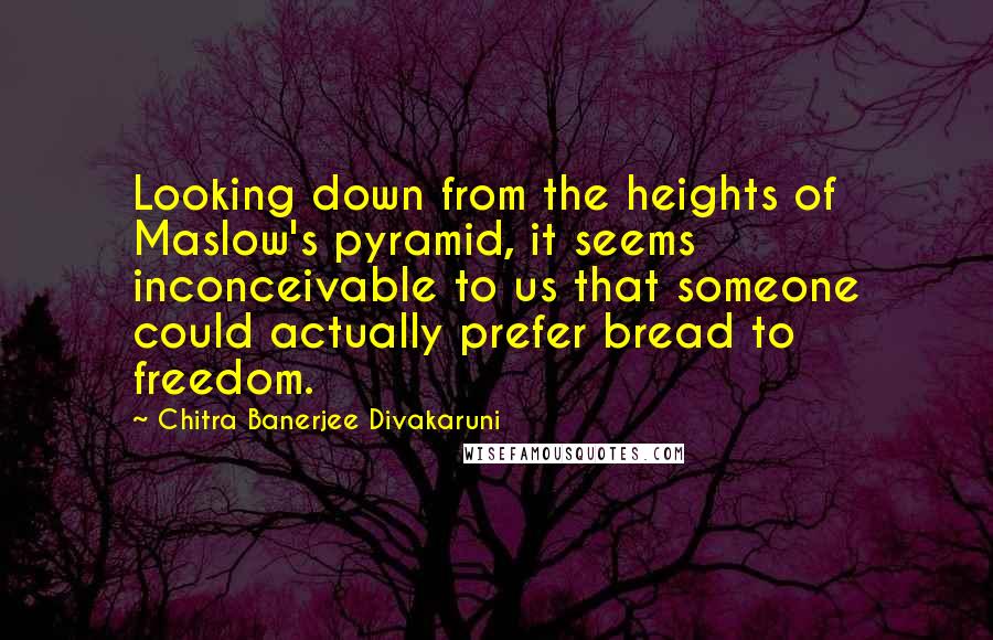 Chitra Banerjee Divakaruni Quotes: Looking down from the heights of Maslow's pyramid, it seems inconceivable to us that someone could actually prefer bread to freedom.