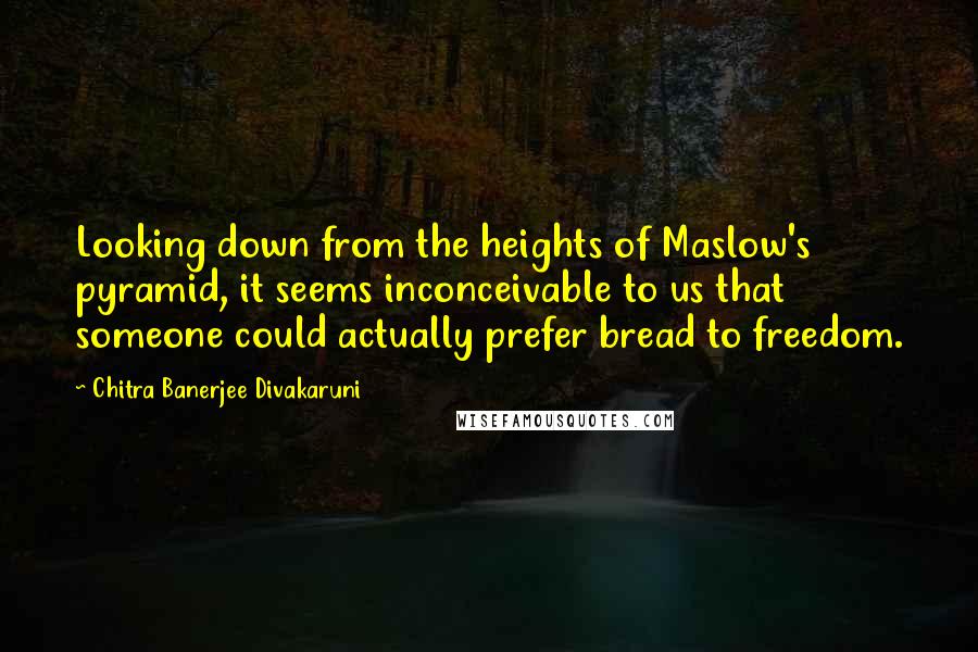 Chitra Banerjee Divakaruni Quotes: Looking down from the heights of Maslow's pyramid, it seems inconceivable to us that someone could actually prefer bread to freedom.