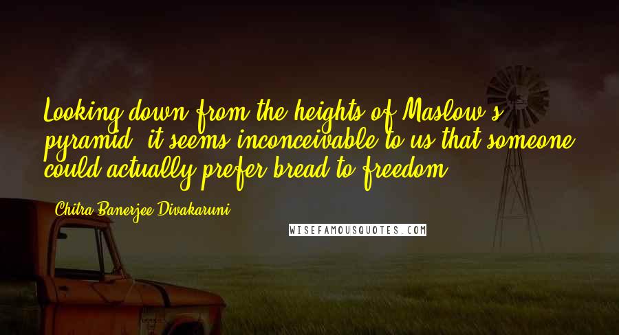 Chitra Banerjee Divakaruni Quotes: Looking down from the heights of Maslow's pyramid, it seems inconceivable to us that someone could actually prefer bread to freedom.