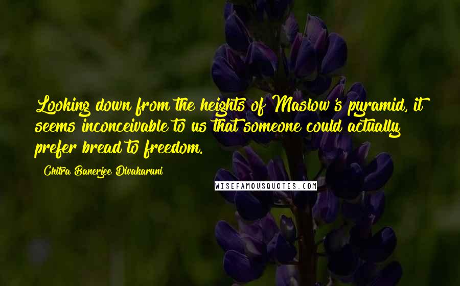 Chitra Banerjee Divakaruni Quotes: Looking down from the heights of Maslow's pyramid, it seems inconceivable to us that someone could actually prefer bread to freedom.