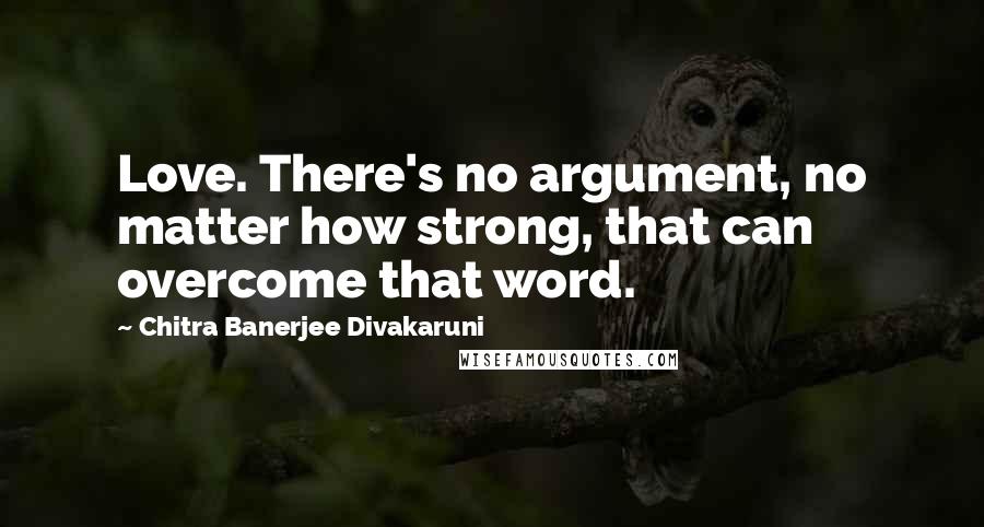 Chitra Banerjee Divakaruni Quotes: Love. There's no argument, no matter how strong, that can overcome that word.