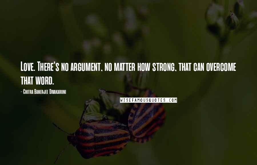 Chitra Banerjee Divakaruni Quotes: Love. There's no argument, no matter how strong, that can overcome that word.