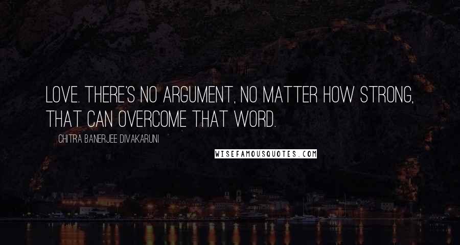 Chitra Banerjee Divakaruni Quotes: Love. There's no argument, no matter how strong, that can overcome that word.